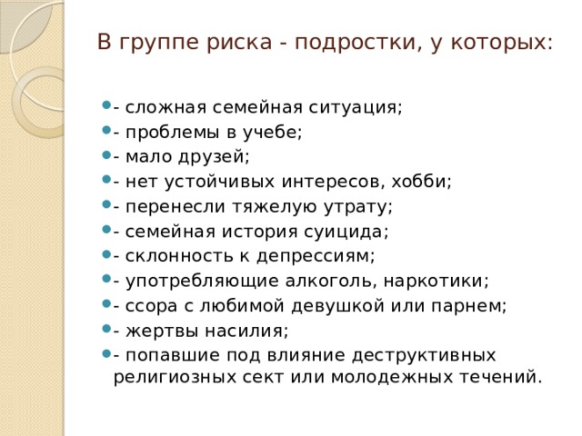 В группе риска - подростки, у которых:   - сложная семейная ситуация; - проблемы в учебе; - мало друзей; - нет устойчивых интересов, хобби; - перенесли тяжелую утрату; - семейная история суицида; - склонность к депрессиям; - употребляющие алкоголь, наркотики; - ссора с любимой девушкой или парнем; - жертвы насилия; - попавшие под влияние деструктивных религиозных сект или молодежных течений. 