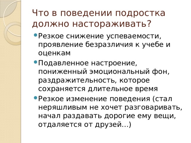 Что в поведении подростка должно настораживать? Резкое снижение успеваемости, проявление безразличия к учебе и оценкам Подавленное настроение, пониженный эмоциональный фон, раздражительность, которое сохраняется длительное время Резкое изменение поведения (стал неряшливым не хочет разговаривать, начал раздавать дорогие ему вещи, отдаляется от друзей…) 