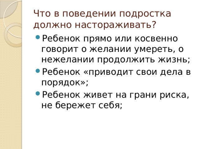 Что в поведении подростка должно настораживать? Ребенок прямо или косвенно говорит о желании умереть, о нежелании продолжить жизнь; Ребенок «приводит свои дела в порядок»; Ребенок живет на грани риска, не бережет себя; 