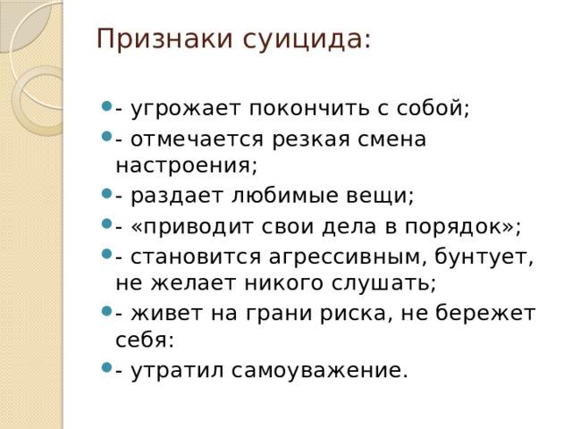 Признаки суицида:   - угрожает покончить с собой; - отмечается резкая смена настроения; - раздает любимые вещи; - «приводит свои дела в порядок»; - становится агрессивным, бунтует, не желает никого слушать; - живет на грани риска, не бережет себя: - утратил самоуважение. 