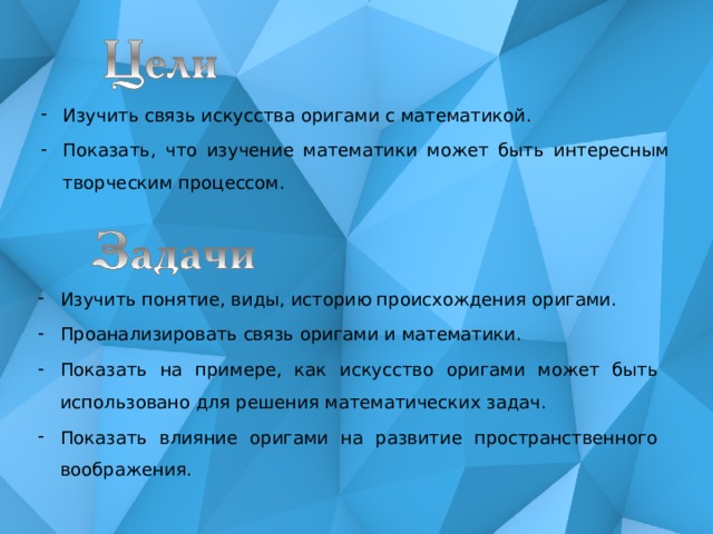 Изучить связь искусства оригами с математикой. Показать, что изучение математики может быть интересным творческим процессом. Изучить понятие, виды, историю происхождения оригами. Проанализировать связь оригами и математики. Показать на примере, как искусство оригами может быть использовано для решения математических задач. Показать влияние оригами на развитие пространственного воображения. 