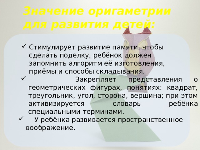 Значение оригаметрии для развития детей: Стимулирует развитие памяти, чтобы сделать поделку, ребёнок должен запомнить алгоритм её изготовления, приёмы и способы складывания.  Закрепляет представления о геометрических фигурах, понятиях: квадрат, треугольник, угол, сторона, вершина; при этом активизируется словарь ребёнка специальными терминами.  У ребёнка развивается пространственное воображение. 