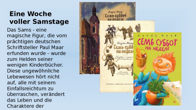 Eine Woche voller Samstage Das Sams - eine magische Figur, die vom prächtigen deutschen Schriftsteller Paul Maar erfunden wurde - wurde zum Helden seiner wenigen Kinderbücher. Diese ungewöhnliche Lebewesen hört nicht auf, alle mit seinem Einfallsreichtum zu überraschen, verändert das Leben und die Charaktere der Menschen um ihn herum - sowohl Kinder als auch Erwachsene. 
