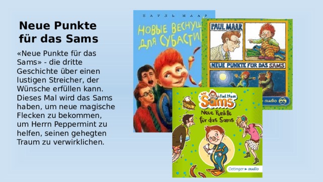 Neue Punkte für das Sams «Neue Punkte für das Sams» - die dritte Geschichte über einen lustigen Streicher, der Wünsche erfüllen kann. Dieses Mal wird das Sams haben, um neue magische Flecken zu bekommen, um Herrn Peppermint zu helfen, seinen gehegten Traum zu verwirklichen. 