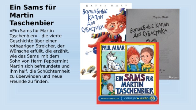 Ein Sams für Martin Taschenbier «Ein Sams für Martin Taschenbier» - die vierte Geschichte über einen rothaarigen Streicher, der Wünsche erfüllt, die erzählt, wie das Sams mit dem Sohn von Herrn Peppermint Martin sich befreundete und ihm half, die Schüchternheit zu überwinden und neue Freunde zu finden. 