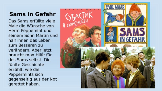 Sams in Gefahr Das Sams erfüllte viele Male die Wünsche von Herrn Peppemint und seinem Sohn Martin und half ihnen das Leben zum Besseren zu verändern. Aber jetzt braucht man Hilfe für des Sams selbst. Die fünfte Geschichte erzählt, wie die Peppermints sich gegenseitig aus der Not gerettet haben. 