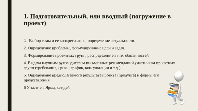 1. Подготовительный, или вводный (погружение в проект)   1. Выбор темы и ее конкретизация, определение актуальности. 2. Определение проблемы, формулирование цели и задач. 3. Формирование проектных групп, распределение в них обязанностей. 4. Выдача научным руководителем письменных рекомендаций участникам проектных групп (требования, сроки, график, консультации и т.д.). 5. Определение предполагаемого результата проекта (продукта) и формы его представления. 6 Участие в Ярмарке идей 