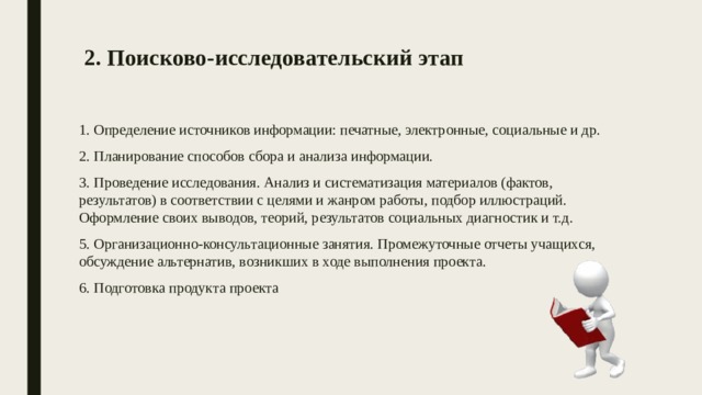 2. Поисково-исследовательский этап    1. Определение источников информации: печатные, электронные, социальные и др. 2. Планирование способов сбора и анализа информации. 3. Проведение исследования. Анализ и систематизация материалов (фактов, результатов) в соответствии с целями и жанром работы, подбор иллюстраций. Оформление своих выводов, теорий, результатов социальных диагностик и т.д. 5. Организационно-консультационные занятия. Промежуточные отчеты учащихся, обсуждение альтернатив, возникших в ходе выполнения проекта. 6. Подготовка продукта проекта 