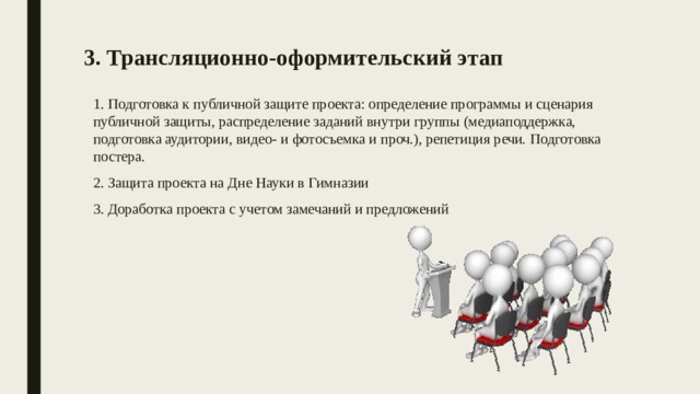 3. Трансляционно-оформительский этап    1. Подготовка к публичной защите проекта: определение программы и сценария публичной защиты, распределение заданий внутри группы (медиаподдержка, подготовка аудитории, видео- и фотосъемка и проч.), репетиция речи. Подготовка постера. 2. Защита проекта на Дне Науки в Гимназии 3. Доработка проекта с учетом замечаний и предложений  