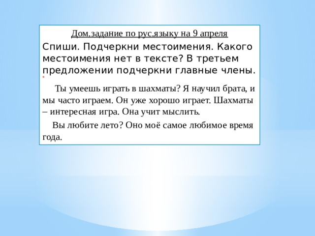 Дом.задание по рус.языку на 9 апреля Спиши. Подчеркни местоимения. Какого местоимения нет в тексте? В третьем предложении подчеркни главные члены.    Ты умеешь играть в шахматы?  Я научил брата, и мы часто играем. Он уже хорошо играет. Шахматы – интересная игра. Она учит мыслить.  Вы любите лето? Оно моё самое любимое время года. 