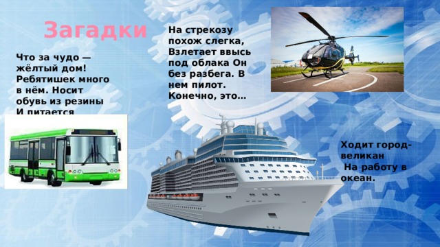 Загадки На стрекозу похож слегка, Взлетает ввысь под облака Он без разбега. В нем пилот. Конечно, это… Что за чудо — жёлтый дом! Ребятишек много в нём. Носит обувь из резины И питается бензином. Ходит город-великан  На работу в океан. 