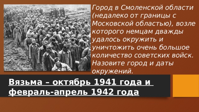Город в Смоленской области (недалеко от границы с Московской областью), возле которого немцам дважды удалось окружить и уничтожить очень большое количество советских войск. Назовите город и даты окружений. Вязьма – октябрь 1941 года и февраль-апрель 1942 года 