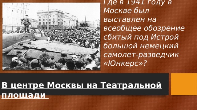Где в 1941 году в Москве был выставлен на всеобщее обозрение сбитый под Истрой большой немецкий самолет-разведчик «Юнкерс»? В центре Москвы на Театральной площади 