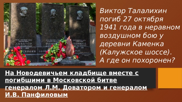 Виктор Талалихин погиб 27 октября 1941 года в неравном воздушном бою у деревни Каменка (Калужское шоссе).  А где он похоронен? На Новодевичьем кладбище вместе с погибшими в Московской битве генералом Л.М. Доватором и генералом И.В. Панфиловым 