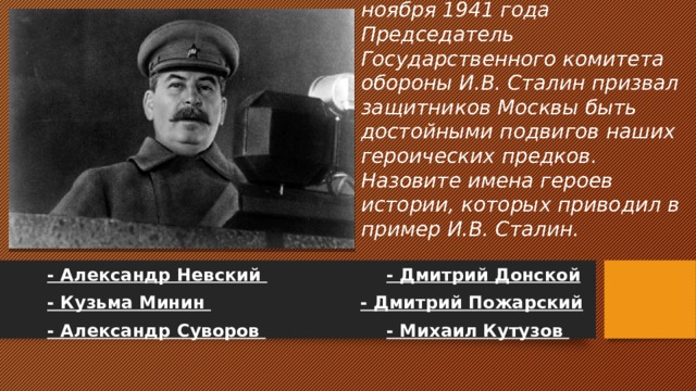 В своей речи на параде 7 ноября 1941 года Председатель Государственного комитета обороны И.В. Сталин призвал защитников Москвы быть достойными подвигов наших героических предков. Назовите имена героев истории, которых приводил в пример И.В. Сталин.  - Александр Невский   - Дмитрий Донской  - Кузьма Минин   - Дмитрий Пожарский  - Александр Суворов   - Михаил Кутузов 