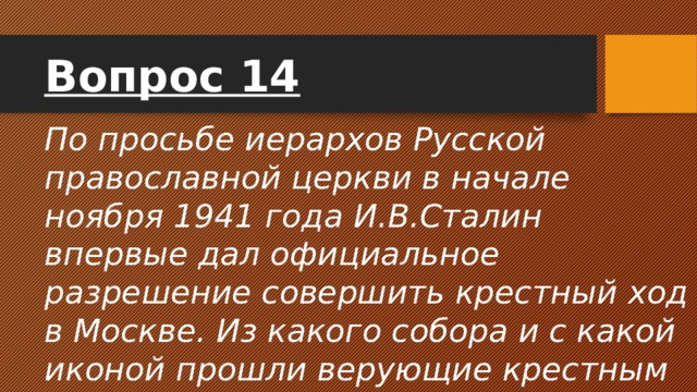 Вопрос 14 По просьбе иерархов Русской православной церкви в начале ноября 1941 года И.В.Сталин впервые дал официальное разрешение совершить крестный ход в Москве. Из какого собора и с какой иконой прошли верующие крестным ходом по улицам Москвы. 