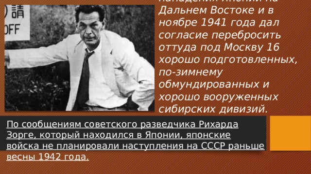 Почему И.В. Сталин не побоялся угрозы нападения Японии на Дальнем Востоке и в ноябре 1941 года дал согласие перебросить оттуда под Москву 16 хорошо подготовленных, по-зимнему обмундированных и хорошо вооруженных сибирских дивизий. По сообщениям советского разведчика Рихарда Зорге, который находился в Японии, японские войска не планировали наступления на СССР раньше весны 1942 года. 