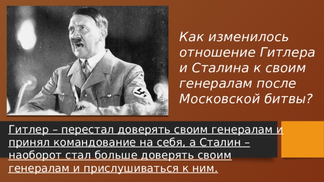 Как изменилось отношение Гитлера и Сталина к своим генералам после Московской битвы? Гитлер – перестал доверять своим генералам и принял командование на себя, а Сталин – наоборот стал больше доверять своим генералам и прислушиваться к ним. 