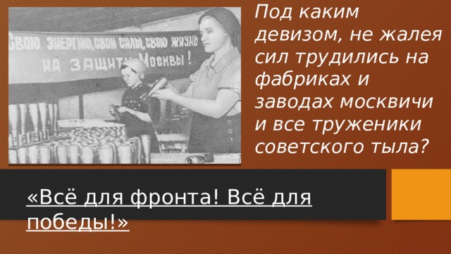 Под каким девизом, не жалея сил трудились на фабриках и заводах москвичи и все труженики советского тыла? «Всё для фронта! Всё для победы!» 