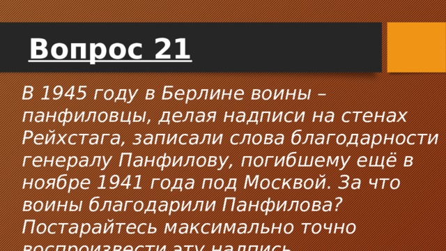 Вопрос 21 В 1945 году в Берлине воины – панфиловцы, делая надписи на стенах Рейхстага, записали слова благодарности генералу Панфилову, погибшему ещё в ноябре 1941 года под Москвой. За что воины благодарили Панфилова? Постарайтесь максимально точно воспроизвести эту надпись. 