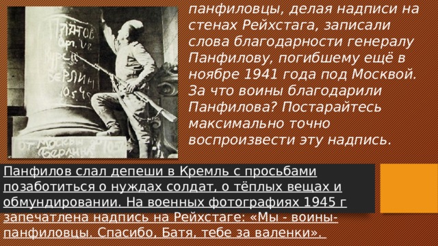 В 1945 году в Берлине воины – панфиловцы, делая надписи на стенах Рейхстага, записали слова благодарности генералу Панфилову, погибшему ещё в ноябре 1941 года под Москвой. За что воины благодарили Панфилова? Постарайтесь максимально точно воспроизвести эту надпись. Панфилов слал депеши в Кремль с просьбами позаботиться о нуждах солдат, о тёплых вещах и обмундировании. На военных фотографиях 1945 г запечатлена надпись на Рейхстаге: «Мы - воины-панфиловцы. Спасибо, Батя, тебе за валенки». 