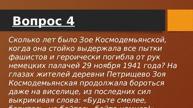 Вопрос 4 Сколько лет было Зое Космодемьянской, когда она стойко выдержала все пытки фашистов и героически погибла от рук немецких палачей 29 ноября 1941 года? На глазах жителей деревни Петрищево Зоя Космодемьянская продолжала бороться даже на виселице, из последних сил выкрикивая слова: «Будьте смелее, боритесь, не бойтесь, бейте немцев!»  
