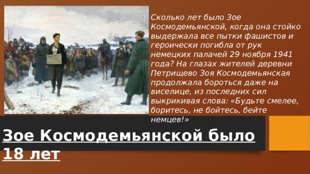 Сколько лет было Зое Космодемьянской, когда она стойко выдержала все пытки фашистов и героически погибла от рук немецких палачей 29 ноября 1941 года? На глазах жителей деревни Петрищево Зоя Космодемьянская продолжала бороться даже на виселице, из последних сил выкрикивая слова: «Будьте смелее, боритесь, не бойтесь, бейте немцев!» Зое Космодемьянской было 18 лет 