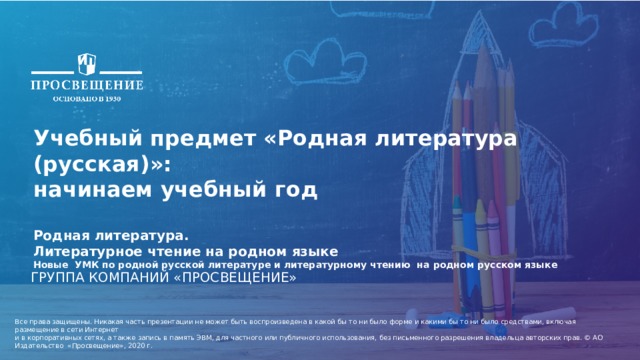 4/13/21 1 Учебный предмет «Родная литература (русская)»: начинаем учебный год  Родная литература. Литературное чтение на родном языке Новые УМК по родной русской литературе и литературному чтению на родном русском языке ГРУППА КОМПАНИЙ «ПРОСВЕЩЕНИЕ» Все права защищены. Никакая часть презентации не может быть воспроизведена в какой бы то ни было форме и какими бы то ни было средствами, включая размещение в сети Интернет и в корпоративных сетях, а также запись в память ЭВМ, для частного или публичного использования, без письменного разрешения владельца авторских прав. © АО Издательство «Просвещение», 2020 г. 