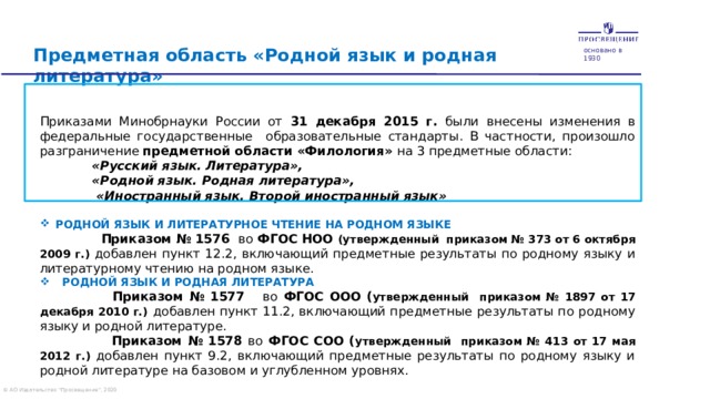 основано в 1930 Предметная область «Родной язык и родная литература» Приказами Минобрнауки России от 31 декабря 2015 г. были  внесены изменения в федеральные государственные образовательные стандарты. В частности, произошло разграничение предметной области «Филология» на 3 предметные области:  «Русский язык. Литература»,  «Родной язык. Родная литература»,  «Иностранный язык. Второй иностранный язык»  Родной язык и литературное чтение на родном языке   Приказом № 1576 во ФГОС  НОО (утвержденный приказом № 373 от 6 октября 2009 г.) добавлен пункт 12.2, включающий предметные результаты по родному языку и литературному чтению на родном языке.  Родной язык и родная литература  Приказом № 1577 во ФГОС  ООО  ( утвержденный приказом № 1897 от 17 декабря 2010 г.)  добавлен пункт 11.2, включающий предметные результаты по родному языку и родной литературе.  Приказом № 1578 во ФГОС СОО  ( утвержденный приказом № 413 от 17 мая 2012 г.) добавлен пункт 9.2, включающий предметные результаты по родному языку и родной литературе на базовом и углубленном уровнях.   © АО Издательство 