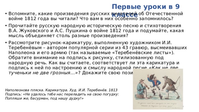 Первые уроки в 9 классе Вспомните, какие произведения русских писателей об Отечественной войне 1812 года вы читали? Что вам в них особенно запомнилось? Прочитайте русскую народную историческую песню и стихотворения В.А. Жуковского и А.С. Пушкина о войне 1812 года и подумайте, какая мысль объединяет столь разные произведения? Рассмотрите рисунок-карикатуру, выполненную художником И.И. Теребенёвым – автором популярной серии из 43 гравюр, высмеивавших Наполеона и его армию (так называемые «Теребенёвские листы»). Обратите внимание на подпись к рисунку, стилизованную под народную речь. Как вы считаете, соответствует ли эта карикатура и подпись к ней по настроению и смыслу народной песне «Как не две тученьки не две грозныя…» ? Докажите свою позицию.    Наполеонова пляска. Карикатура. Худ. И.И. Теребенёв. 1813 Подпись: «Не удалось тебе нас переладить на свою погудку: Попляши же, басурман, под нашу дудку!»  