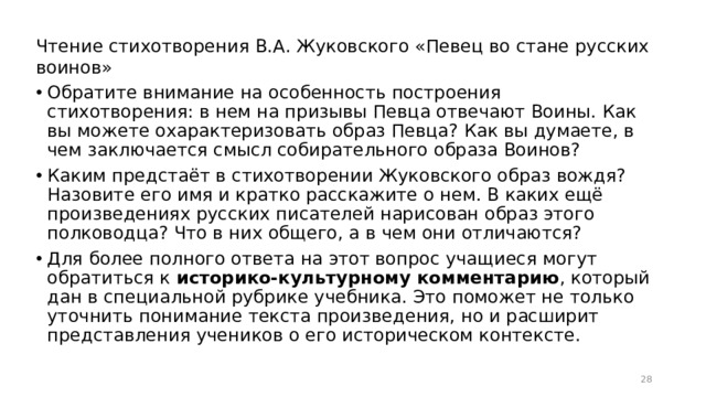 Чтение стихотворения В.А. Жуковского «Певец во стане русских воинов» Обратите внимание на особенность построения стихотворения: в нем на призывы Певца отвечают Воины. Как вы можете охарактеризовать образ Певца? Как вы думаете, в чем заключается смысл собирательного образа Воинов? Каким предстаёт в стихотворении Жуковского образ вождя? Назовите его имя и кратко расскажите о нем. В каких ещё произведениях русских писателей нарисован образ этого полководца? Что в них общего, а в чем они отличаются? Для более полного ответа на этот вопрос учащиеся могут обратиться к историко-культурному комментарию , который дан в специальной рубрике учебника. Это поможет не только уточнить понимание текста произведения, но и расширит представления учеников о его историческом контексте.  