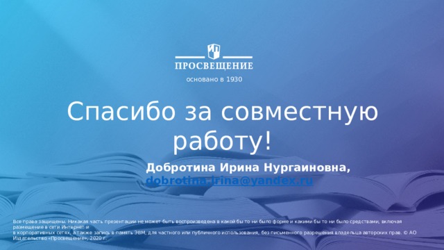 основано в 1930 Спасибо за совместную работу! Добротина Ирина Нургаиновна, dobrotina.irina@yandex.ru  Все права защищены. Никакая часть презентации не может быть воспроизведена в какой бы то ни было форме и какими бы то ни было средствами, включая размещение в сети Интернет и в корпоративных сетях, а также запись в память ЭВМ, для частного или публичного использования, без письменного разрешения владельца авторских прав. © АО Издательство «Просвещение», 2020 г.  
