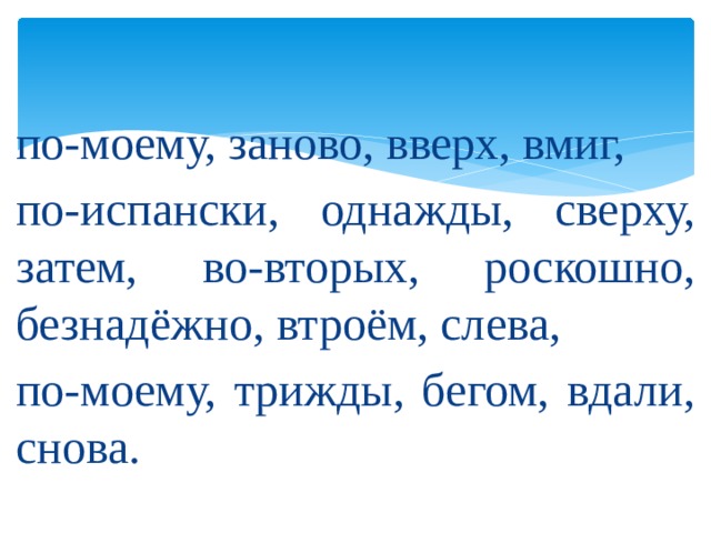 по-моему, заново, вверх, вмиг, по-испански, однажды, сверху, затем, во-вторых, роскошно, безнадёжно, втроём, слева, по-моему, трижды, бегом, вдали, снова. 