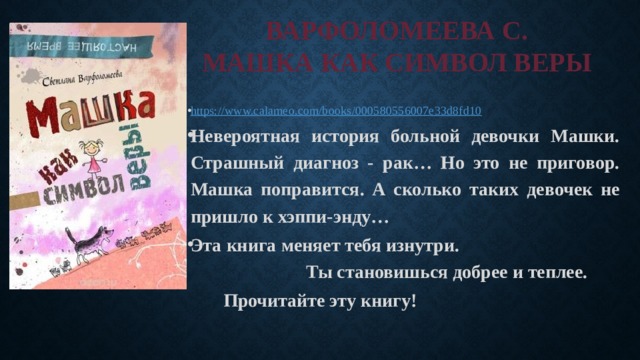 ВАРФОЛОМЕЕВА С.  МАШКА КАК СИМВОЛ ВЕРЫ https:// www.calameo.com/books/000580556007e33d8fd10 Невероятная история больной девочки Машки. Страшный диагноз - рак… Но это не приговор. Машка поправится. А сколько таких девочек не пришло к хэппи-энду… Эта книга меняет тебя изнутри. Ты становишься добрее и теплее. Прочитайте эту книгу! 