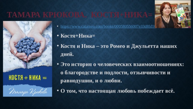 Тамара Крюкова. Костя+Ника= https:// www.calameo.com/books/000580556007e33d8fd10 Костя+Ника= Костя и Ника – это Ромео и Джульетта наших дней. Это история о человеческих взаимоотношениях: о благородстве и подлости, отзывчивости и равнодушии, и о любви. О том, что настоящая любовь побеждает всё. 