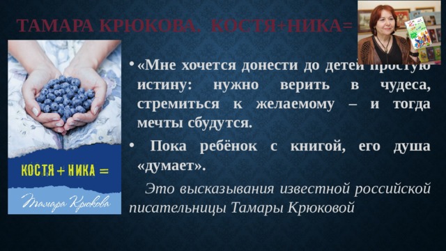 Тамара Крюкова. Костя+Ника= «Мне хочется донести до детей простую истину: нужно верить в чудеса, стремиться к желаемому – и тогда мечты сбудутся.  Пока ребёнок с книгой, его душа «думает».  Это высказывания известной российской писательницы Тамары Крюковой 