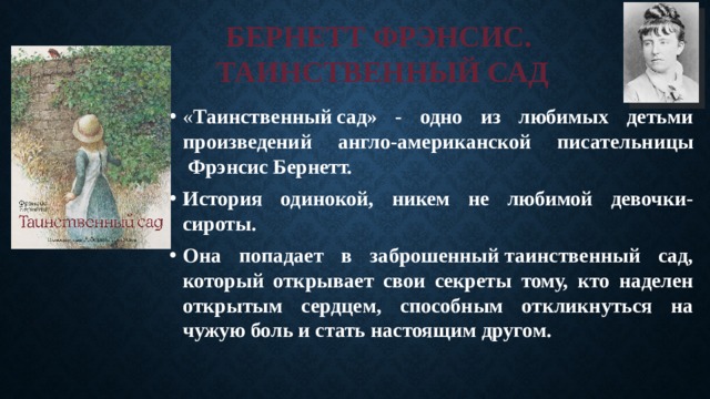 БЕРНЕТТ ФРЭНСИС.  ТАИНСТВЕННЫЙ САД « Таинственный сад» - одно из любимых детьми произведений англо-американской писательницы  Фрэнсис Бернетт. История одинокой, никем не любимой девочки-сироты. Она попадает в заброшенный таинственный сад, который открывает свои секреты тому, кто наделен открытым сердцем, способным откликнуться на чужую боль и стать настоящим другом. 