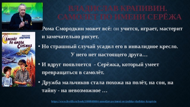 ВЛАДИСЛАВ КРАПИВИН.  САМОЛЕТ ПО ИМЕНИ СЕРЁЖА Рома Смородкин может всё: он учится, играет, мастерит и замечательно рисует. Но страшный случай усадил его в инвалидное кресло. У него нет настоящего друга… И вдруг появляется - Серёжка, который умеет превращаться в самолёт. Дружба мальчиков стала похожа на полёт, на сон, на тайну - на невозможное …   https:// www.livelib.ru/book/1000949884-samoljot-po-imeni-serjozhka-vladislav-krapivin 