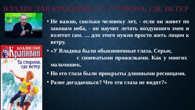 ВЛАДИСЛАВ КРАПИВИН. ТА СТОРОНА, ГДЕ ВЕТЕР Не важно, сколько человеку лет, - если он живет по законам неба, - он научит летать воздушного змея и взлетит сам. … для этого нужно просто жить лицом к ветру. «У Владика были обыкновенные глаза. Серые, с синеватыми прожилками. Как у многих мальчишек. Но его глаза были прикрыты длинными ресницами. Разве догадаешься? Что эти глаза не видят?» 