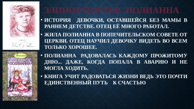 ЭЛИНОР ПОРТЕР. ПОЛИАННА ИСТОРИЯ ДЕВОЧКИ, ОСТАВШЕЙСЯ БЕЗ МАМЫ В РАННЕМ ДЕТСТВЕ. ОТЕЦ ЕЁ МНОГО РАБОТАЛ. ЖИЛА ПОЛИАННА В ПОПЕЧИТЕЛЬСКОМ СОВЕТЕ ОТ ЦЕРКВИ. ОТЕЦ НАУЧИЛ ДЕВОЧКУ ВИДЕТЬ ВО ВСЕМ ТОЛЬКО ХОРОШЕЕ. ПОЛИАННА РАДОВАЛАСЬ КАЖДОМУ ПРОЖИТОМУ ДНЮ... ДАЖЕ, КОГДА ПОПАЛА В АВАРИЮ И НЕ МОГЛА ХОДИТЬ. КНИГА УЧИТ РАДОВАТЬСЯ ЖИЗНИ ВЕДЬ ЭТО ПОЧТИ ЕДИНСТВЕННЫЙ ПУТЬ К СЧАСТЬЮ 