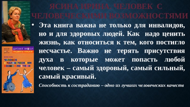 ЯСИНА ИРИНА. ЧЕЛОВЕК С  С ЧЕЛОВЕЧЕСКИМИ ВОЗМОЖНОСТЯМИ Эта книга важна не только для инвалидов, но и для здоровых людей. Как надо ценить жизнь, как относиться к тем, кого постигло несчастье. Важно не терять присутствия духа в которые может попасть любой человек – самый здоровый, самый сильный, самый красивый. Способность к состраданию – одно из лучших человеческих качеств 