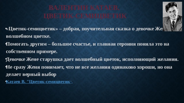 ВАЛЕНТИН КАТАЕВ.  ЦВЕТИК-СЕМИЦВЕТИК « Цветик-семицветик» – добрая, поучительная сказка о девочке Жене и волшебном цветке. Помогать другим – большое счастье, и главная героиня поняла это на собственном примере. Девочке Жене старушка дает волшебный цветок, исполняющий желания. Не сразу Женя понимает, что не все желания одинаково хороши, но она делает верный выбор Катаев В. 