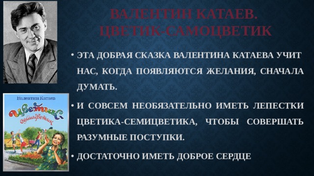 ВАЛЕНТИН КАТАЕВ.  ЦВЕТИК-САМОЦВЕТИК ЭТА ДОБРАЯ СКАЗКА ВАЛЕНТИНА КАТАЕВА УЧИТ НАС, КОГДА ПОЯВЛЯЮТСЯ ЖЕЛАНИЯ, СНАЧАЛА ДУМАТЬ. И СОВСЕМ НЕОБЯЗАТЕЛЬНО ИМЕТЬ ЛЕПЕСТКИ ЦВЕТИКА-СЕМИЦВЕТИКА, ЧТОБЫ СОВЕРШАТЬ РАЗУМНЫЕ ПОСТУПКИ. ДОСТАТОЧНО ИМЕТЬ ДОБРОЕ СЕРДЦЕ 