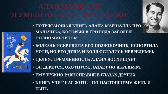 АЛАН МАРШАЛЛ.  Я УМЕЮ ПРЫГАТЬ ЧЕРЕЗ ЛУЖИ ПОТРЯСАЮЩАЯ КНИГА АЛАНА МАРШАЛЛА ПРО МАЛЬЧИКА, КОТОРЫЙ В ТРИ ГОДА ЗАБОЛЕЛ ПОЛИОМИЕЛИТОМ. БОЛЕЗНЬ ИСКРИВИЛА ЕГО ПОЗВОНОЧНИК, ИСПОРТИЛА НОГИ, НО ЕГО ДУША И ВОЛЯ ОСТАЛИСЬ НЕВРЕДИМЫ. ЦЕЛЕУСТРЕМЛЕННОСТЬ АЛАНА ВОСХИЩАЕТ. ОН ДЕРЕТСЯ, ОХОТИТСЯ, ЛАЗАЕТ ПО ДЕРЕВЬЯМ. ЕМУ НУЖНО РАВНОПРАВИЕ В ГЛАЗАХ ДРУГИХ. КНИГА УЧИТ НАС ЖИТЬ – ПО-НАСТОЯЩЕМУ ЖИТЬ И БЫТЬ  СЧАСТЛИВЫМ 