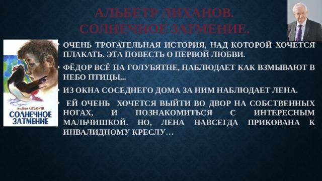АЛЬБЕТР ЛИХАНОВ.  СОЛНЕЧНОЕ ЗАТМЕНИЕ. ОЧЕНЬ ТРОГАТЕЛЬНАЯ ИСТОРИЯ, НАД КОТОРОЙ ХОЧЕТСЯ ПЛАКАТЬ. ЭТА ПОВЕСТЬ О ПЕРВОЙ ЛЮБВИ. ФЁДОР ВСЁ НА ГОЛУБЯТНЕ, НАБЛЮДАЕТ КАК ВЗМЫВАЮТ В НЕБО ПТИЦЫ... ИЗ ОКНА СОСЕДНЕГО ДОМА ЗА НИМ НАБЛЮДАЕТ ЛЕНА.  ЕЙ ОЧЕНЬ ХОЧЕТСЯ ВЫЙТИ ВО ДВОР НА СОБСТВЕННЫХ НОГАХ, И ПОЗНАКОМИТЬСЯ С ИНТЕРЕСНЫМ МАЛЬЧИШКОЙ. НО, ЛЕНА НАВСЕГДА ПРИКОВАНА К ИНВАЛИДНОМУ КРЕСЛУ… 