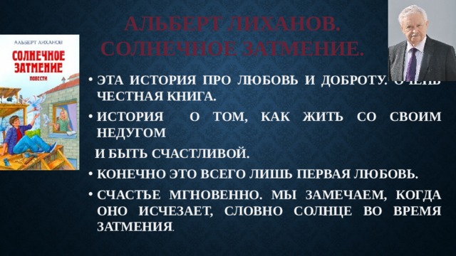 АЛЬБЕРТ ЛИХАНОВ.  СОЛНЕЧНОЕ ЗАТМЕНИЕ . ЭТА ИСТОРИЯ ПРО ЛЮБОВЬ И ДОБРОТУ. ОЧЕНЬ ЧЕСТНАЯ КНИГА. ИСТОРИЯ О ТОМ, КАК ЖИТЬ СО СВОИМ НЕДУГОМ  И БЫТЬ СЧАСТЛИВОЙ. КОНЕЧНО ЭТО ВСЕГО ЛИШЬ ПЕРВАЯ ЛЮБОВЬ. СЧАСТЬЕ МГНОВЕННО. МЫ ЗАМЕЧАЕМ, КОГДА ОНО ИСЧЕЗАЕТ, СЛОВНО СОЛНЦЕ ВО ВРЕМЯ ЗАТМЕНИЯ . 