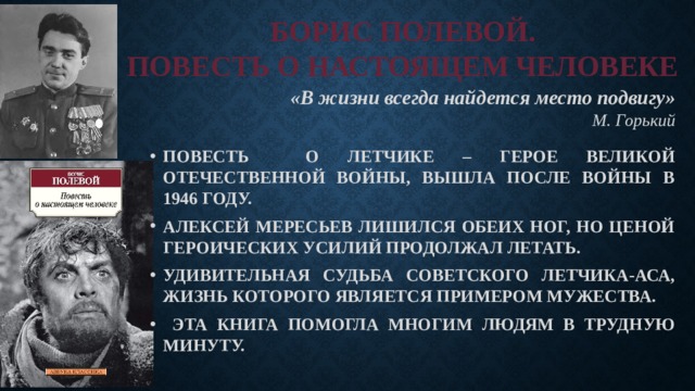 БОРИС ПОЛЕВОЙ.  ПОВЕСТЬ О НАСТОЯЩЕМ ЧЕЛОВЕКЕ «В жизни всегда найдется место подвигу»     М. Горький ПОВЕСТЬ О ЛЕТЧИКЕ – ГЕРОЕ ВЕЛИКОЙ ОТЕЧЕСТВЕННОЙ ВОЙНЫ, ВЫШЛА ПОСЛЕ ВОЙНЫ В 1946 ГОДУ. АЛЕКСЕЙ МЕРЕСЬЕВ ЛИШИЛСЯ ОБЕИХ НОГ, НО ЦЕНОЙ ГЕРОИЧЕСКИХ УСИЛИЙ ПРОДОЛЖАЛ ЛЕТАТЬ. УДИВИТЕЛЬНАЯ СУДЬБА СОВЕТСКОГО ЛЕТЧИКА-АСА, ЖИЗНЬ КОТОРОГО ЯВЛЯЕТСЯ ПРИМЕРОМ МУЖЕСТВА.  ЭТА КНИГА ПОМОГЛА МНОГИМ ЛЮДЯМ В ТРУДНУЮ МИНУТУ. 