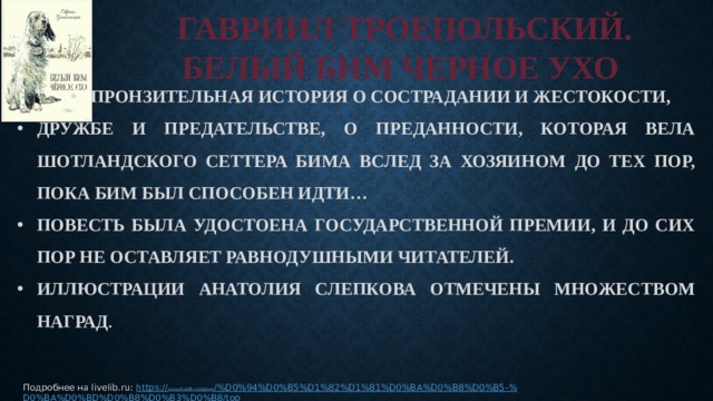 ГАВРИИЛ ТРОЕПОЛЬСКИЙ.  БЕЛЫЙ БИМ ЧЕРНОЕ УХО ПРОНЗИТЕЛЬНАЯ ИСТОРИЯ О СОСТРАДАНИИ И ЖЕСТОКОСТИ, ПРОНЗИТЕЛЬНАЯ ИСТОРИЯ О СОСТРАДАНИИ И ЖЕСТОКОСТИ, ПРОНЗИТЕЛЬНАЯ ИСТОРИЯ О СОСТРАДАНИИ И ЖЕСТОКОСТИ, ДРУЖБЕ И ПРЕДАТЕЛЬСТВЕ, О ПРЕДАННОСТИ, КОТОРАЯ ВЕЛА ШОТЛАНДСКОГО СЕТТЕРА БИМА ВСЛЕД ЗА ХОЗЯИНОМ ДО ТЕХ ПОР, ПОКА БИМ БЫЛ СПОСОБЕН ИДТИ… ПОВЕСТЬ БЫЛА УДОСТОЕНА ГОСУДАРСТВЕННОЙ ПРЕМИИ, И ДО СИХ ПОР НЕ ОСТАВЛЯЕТ РАВНОДУШНЫМИ ЧИТАТЕЛЕЙ. ИЛЛЮСТРАЦИИ АНАТОЛИЯ СЛЕПКОВА ОТМЕЧЕНЫ МНОЖЕСТВОМ НАГРАД .   Подробнее на livelib.ru: https :// www.livelib.ru/genre /%D0%94%D0%B5%D1%82%D1%81%D0%BA%D0%B8%D0%B5-% D0%BA%D0%BD%D0%B8%D0%B3%D0%B8/top 