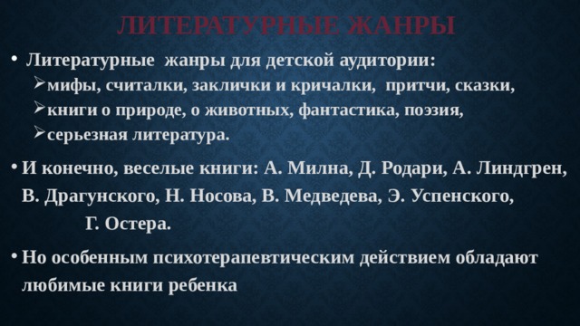 ЛИТЕРАТУРНЫЕ ЖАНРЫ  Литературные жанры для детской аудитории: мифы, считалки, заклички и кричалки, притчи, сказки, книги о природе, о животных, фантастика, поэзия, серьезная литература. мифы, считалки, заклички и кричалки, притчи, сказки, книги о природе, о животных, фантастика, поэзия, серьезная литература. И конечно, веселые книги: А. Милна, Д. Родари, А. Линдгрен, В. Драгунского, Н. Носова, В. Медведева, Э. Успенского, Г. Остера. Но особенным психотерапевтическим действием обладают любимые книги ребенка 