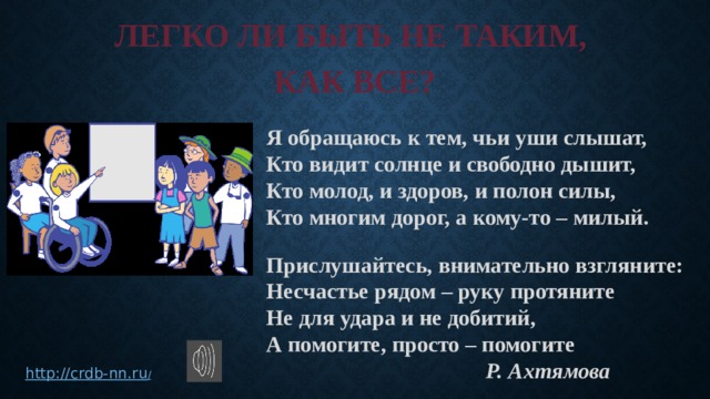 ЛЕГКО ЛИ БЫТЬ НЕ ТАКИМ, КАК ВСЕ? Я обращаюсь к тем, чьи уши слышат, Кто видит солнце и свободно дышит, Кто молод, и здоров, и полон силы, Кто многим дорог, а кому-то – милый.  Прислушайтесь, внимательно взгляните: Несчастье рядом – руку протяните Не для удара и не добитий, А помогите, просто – помогите Р. Ахтямова http://crdb-nn.ru / 